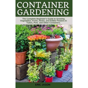 Container Gardening: A Complete Beginner's Guide to Growing Vegetables, Fruits, Herbs, and Edible Flowers in Tubes, Pot, and Other Containe - Paperback