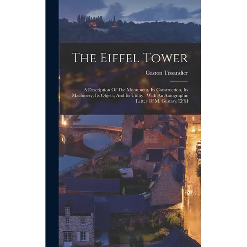The Eiffel Tower: A Description Of The Monument, Its Construction, Its Machinery, Its Object, And Its Utility: With An Autographic Lette - Hardcover