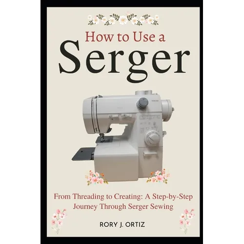 How to Use a Serger: From Threading to Creating: A Step-by-Step Journey Through Serger Sewing - Paperback