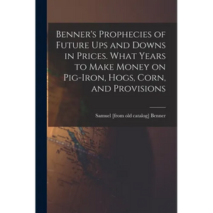 Benner's Prophecies of Future ups and Downs in Prices. What Years to Make Money on Pig-iron, Hogs, Corn, and Provisions - Paperback