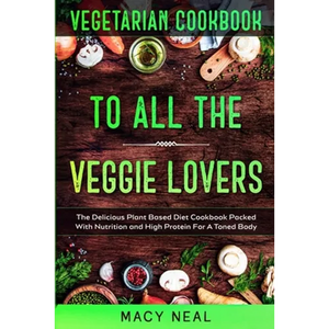 Vegetarian Cookbook: TO ALL THE VEGGIE LOVERS - The Delicious Plant Based Diet Cookbook Packed With Nutrition and High Protein For A Toned Body - Paperback