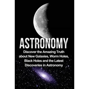 Astronomy: Astronomy For Beginners: Discover The Amazing Truth About New Galaxies, Worm Holes, Black Holes And The Latest Discoveries In Astronomy - Paperback