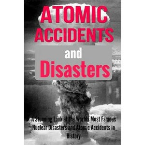 Atomic Accidents And Disasters: A Stunning Look At The Worlds Most Famous Nuclear Disasters And Atomic Accidents In History - Paperback