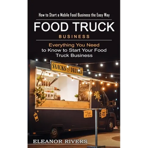 Food Truck Business: How to Start a Mobile Food Business the Easy Way (Everything You Need to Know to Start Your Food Truck Business) - Paperback