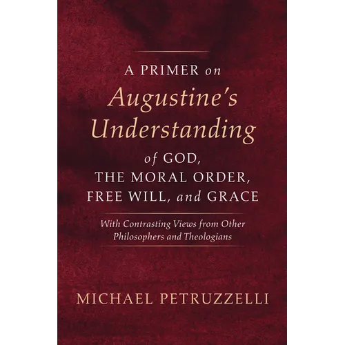 A Primer on Augustine's Understanding of God, the Moral Order, Free Will, and Grace: With Contrasting Views from Other Philosophers and Theologians - Hardcover