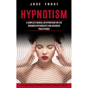 Hypnotism: A Complete Manual on Hypnotism for the Beginner Intermediate and Advanced Practitioner (Learn Mind Control Techniques to Become a Master of - Paperback
