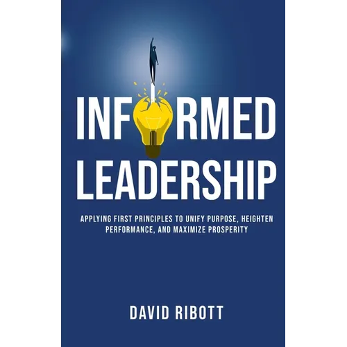 Informed Leadership: Applying First Principles To Unify Purpose, Heighten Performance, and Maximize Prosperity - Paperback