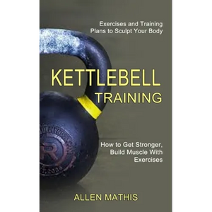Kettlebell Training: Exercises and Training Plans to Sculpt Your Body (How to Get Stronger, Build Muscle With Exercises) - Paperback