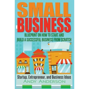 Small Business: Blueprint on How to Start and Build a Successful Business from Scratch - Startup, Entrepreneur, and Business Ideas - Paperback