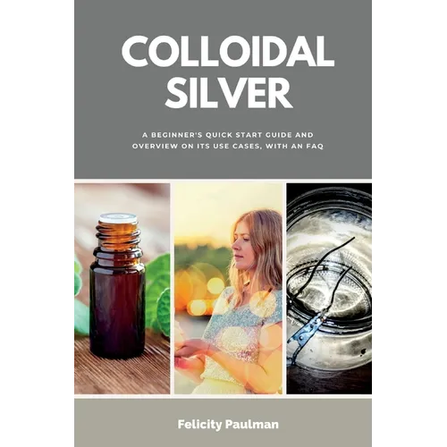 Colloidal Silver: A Beginner's Quick Start Guide and Overview of Its Use Cases, with an FAQ - Paperback
