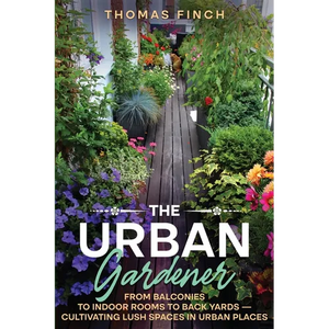 The Urban Gardener From Balconies to Indoor Rooms to Back Yards - Cultivating Lush Spaces in Urban Places - Paperback