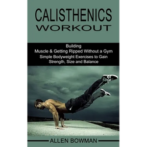 Calisthenics Workout: Building Muscle & Getting Ripped Without a Gym (Simple Bodyweight Exercises to Gain Strength, Size and Balance) - Paperback