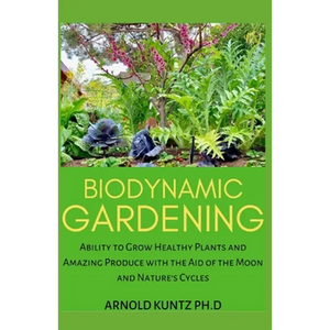 Biodynamic Gardening: Ability to Grow Healthy Plants and Amazing Produce with the Aid of the Moon and Nature's Cycles - Paperback