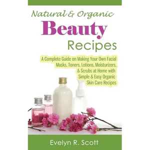 Natural & Organic Beauty Recipes - A Complete Guide on Making Your Own Facial Masks, Toners, Lotions, Moisturizers, & Scrubs at Home with Simple & Eas - Paperback