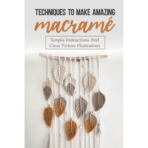 Techniques To Make Amazing Macramé: Simple Instructions And Clear Picture Illustrations: Tips To Create Macrame' Patterns - Paperback