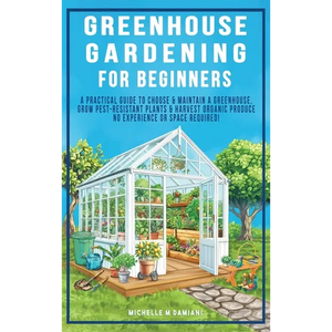 Greenhouse Gardening For Beginners: A Practical Guide To Choose & Maintain A Greenhouse, Grow Pest-Resistant Plants & Harvest Organic Produce No Exper - Hardcover