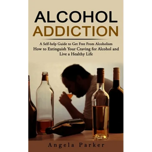 Alcohol Addiction: A Self-help Guide to Get Free From Alcoholism (How to Extinguish Your Craving for Alcohol and Live a Healthy Life) - Paperback