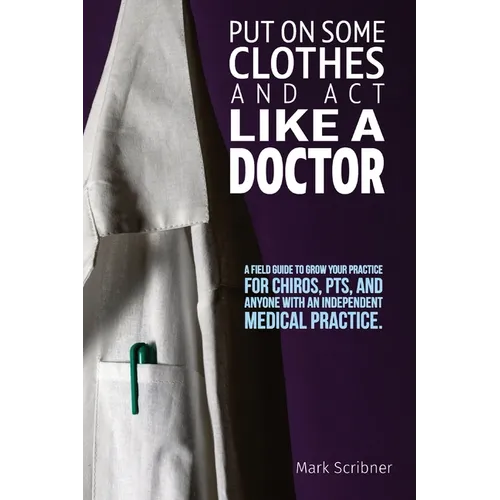Put on Some Clothes and ACT Like a Doctor: A Field Guide to Grow Your Practice for Chiros, Pts, and Anyone with an Independent Medical Practice - Paperback