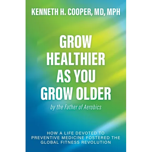 Grow Healthier as You Grow Older by the Father of Aerobics: How a Life Devoted to Preventive Medicine Fostered the Global Fitness Revolution - Hardcover