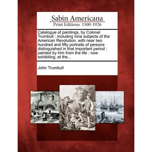 Catalogue of Paintings, by Colonel Trumbull: Including Nine Subjects of the American Revolution, with Near Two Hundred and Fifty Portraits of Persons - Paperback