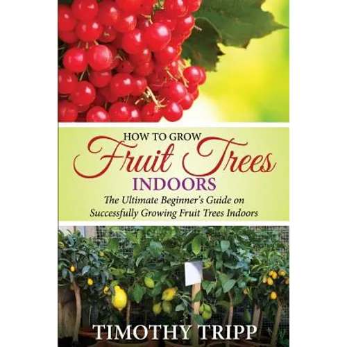 How to Grow Fruit Trees Indoors: The Ultimate Beginner's Guide on Successfully Growing Fruit Trees Indoors - Paperback