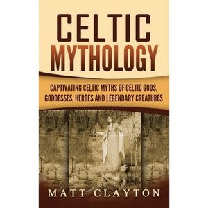 Celtic Mythology: Captivating Celtic Myths of Celtic Gods, Goddesses, Heroes and Legendary Creatures - Hardcover