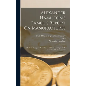 Alexander Hamilton's Famous Report On Manufactures: Made To Congress December 5, 1791: In His Capacity As Secretary Of The Treasury - Hardcover