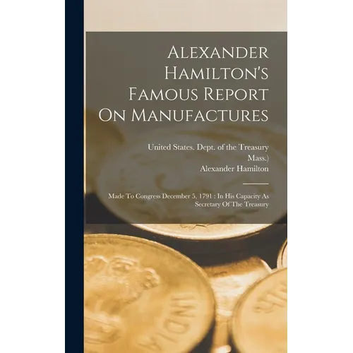 Alexander Hamilton's Famous Report On Manufactures: Made To Congress December 5, 1791: In His Capacity As Secretary Of The Treasury - Hardcover