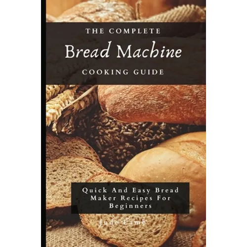 The Complete Bread Machine Cooking Guide: Quick And Easy Bread Maker Recipes For Beginners - Paperback