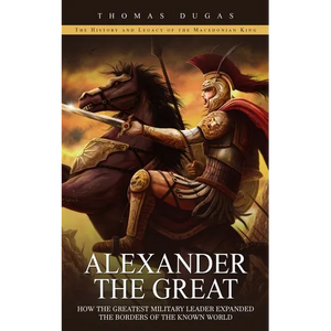 Alexander the Great: The History and Legacy of the Macedonian King (How the Greatest Military Leader Expanded the Borders of the Known World) - Paperback