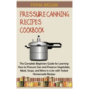 Pressure Canning Recipes Cookbook: The Complete Beginners Guide for Learning How to Pressure Can and Preserve Vegetables, Meat, Soups, and More in a J - Hardcover