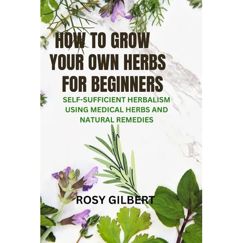 How To Grow Your Herbs For Beginners: Self-sufficient Herbalism Using Medicinal Herbs and Natural Remedies - Paperback