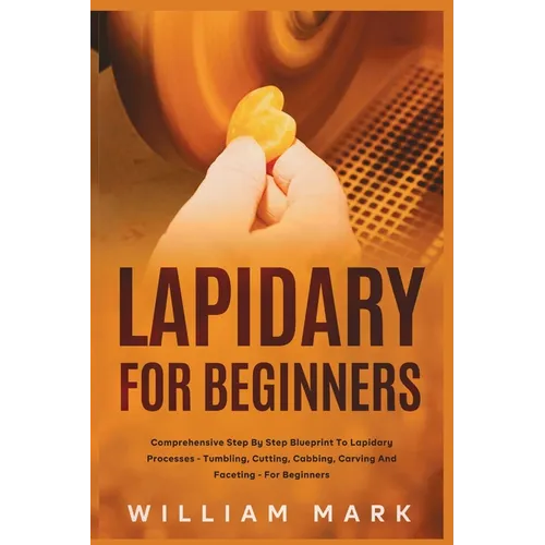 Lapidary for Beginners: Comprehensive Step By Step Blueprint to Lapidary Processes - Tumbling, Cutting, Cabbing, Carving, and Faceting For Beginners - Paperback
