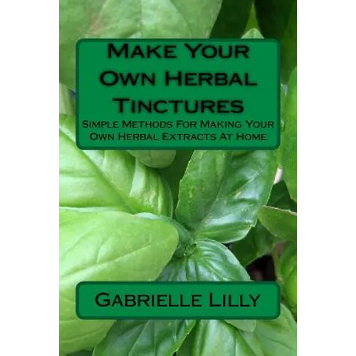 Make Your Own Herbal Tinctures: Simple Methods For Making Your Own Herbal Extracts At Home - Paperback