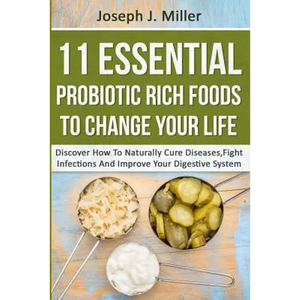 11 Essential Probiotic Rich Foods To Change Your Life: Discover How To Naturally Cure Diseases, Fight Infections And Improve Your Digestive System: Di - Paperback