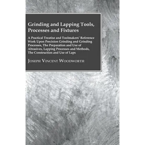 Grinding And Lapping Tools, Processes And Fixtures - A Practical Treatise And Toolmakers' Reference Work Upon Precision Grinding And Grinding Processe - Paperback