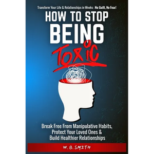 How To Stop Being Toxic: Break Free From Manipulative Habits, Protect Your Loved Ones, and Build Healthier Relationships - Paperback