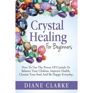 Crystal Healing For Beginners: How to Use the Power of Crystals to Balance Your Chakras, Improve Health, Cleanse Your Soul and Be Happy Everyday - Paperback