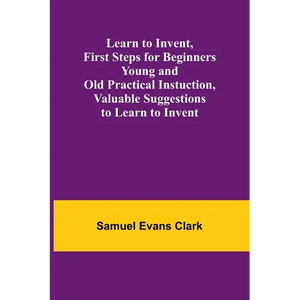 Learn to Invent, First Steps for Beginners Young and Old Practical Instuction, Valuable Suggestions to Learn to Invent - Paperback