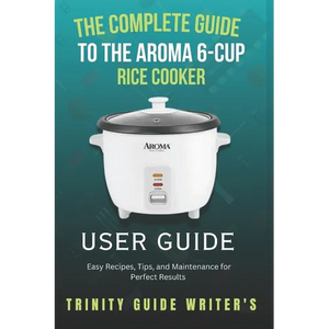 The Complete Guide to the Aroma 6-Cup Rice Cooker: Easy Recipes, Tips, and Maintenance for Perfect Results - Paperback