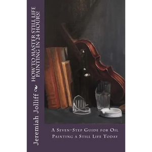 How to Master Still Life Painting in 24 Hours!: A Seven-Step Guide for Oil Painting a Still Life Today - Paperback