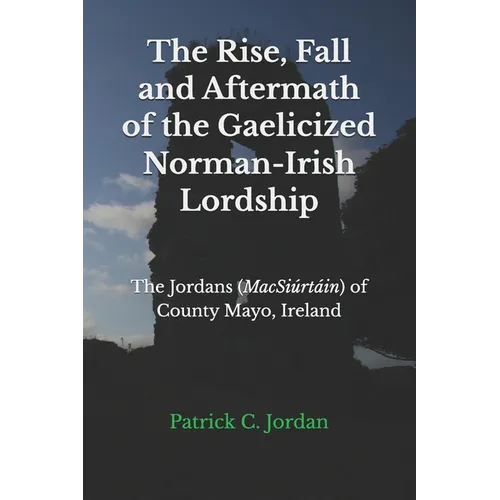 The Rise, Fall and Aftermath of the Gaelicized Norman-Irish Lordship: The Jordans (MacSiúrtáin) of County Mayo, Ireland - Paperback