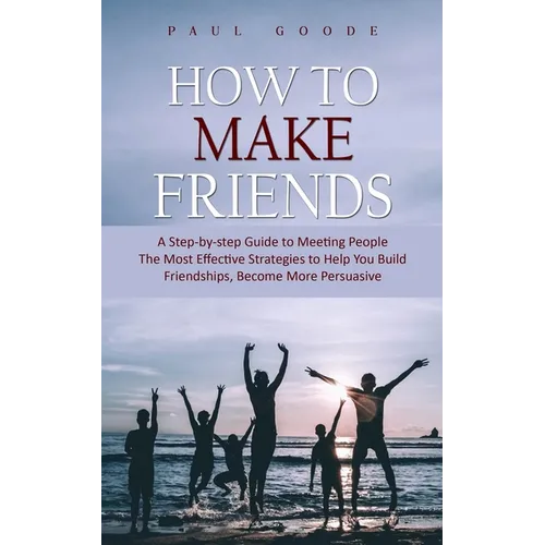 How to Make Friends: A Step-by-step Guide to Meeting People (The Most Effective Strategies to Help You Build Friendships, Become More Persuasive) - Paperback
