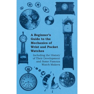 A Beginner's Guide to the Mechanics of Wrist and Pocket Watches - Including the History of Their Development and Some Famous Watch Makers - Paperback