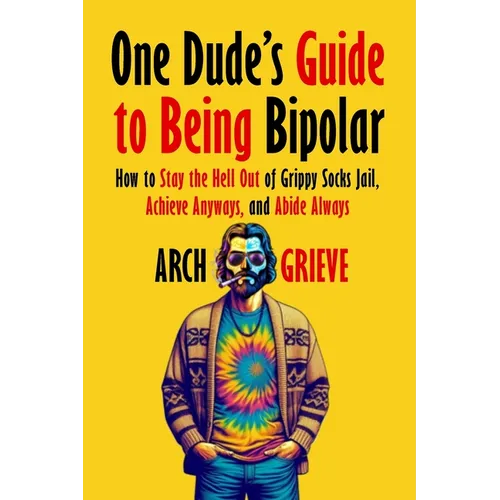 One Dude's Guide to Being Bipolar: How to Stay the Hell Out of Grippy Socks Jail, Achieve Anyways, and Abide Always