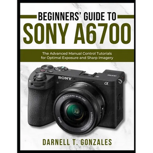 Beginners' Guide to Sony A6700: The Advanced Manual Control Tutorials for Optimal Exposure and Sharp Imagery - Paperback