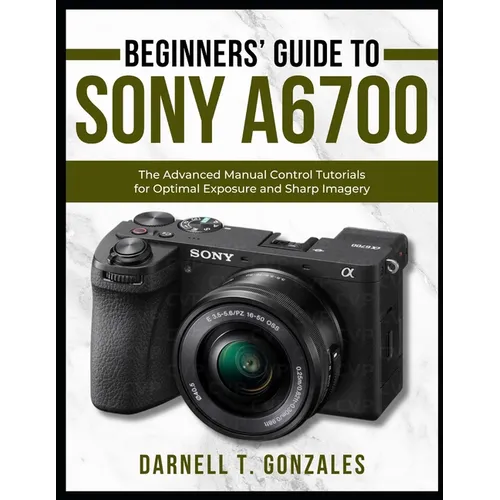 Beginners' Guide to Sony A6700: The Advanced Manual Control Tutorials for Optimal Exposure and Sharp Imagery - Paperback