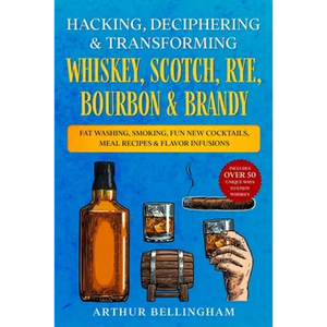 Hacking, Deciphering & Transforming Whiskey, Scotch, Rye, Bourbon & Brandy: Fat Washing, Smoking, Fun New Cocktails, Meal Recipes & Flavor Infusions - - Paperback