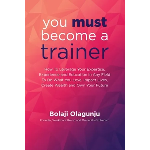 You Must Become A Trainer: How to leverage your expertise, experience and education in any field to do what you love, impact lives, create wealth - Paperback