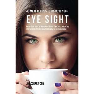 43 Meal Recipes to Improve Your Eye Sight: Feed Your Body Vitamin Rich Foods That Will Help You Strengthen Your Eye Sight and Prevent Loss of Vision - Paperback